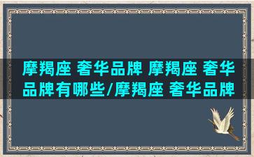 摩羯座 奢华品牌 摩羯座 奢华品牌有哪些/摩羯座 奢华品牌 摩羯座 奢华品牌有哪些-我的网站